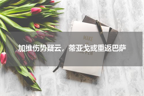 加维伤势疑云，蒂亚戈或重返巴萨