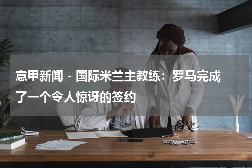 意甲新闻 - 国际米兰主教练：罗马完成了一个令人惊讶的签约