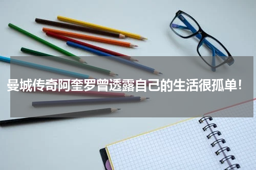曼城传奇阿奎罗曾透露自己的生活很孤单！