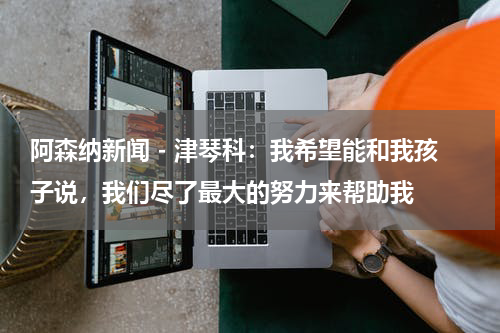 阿森纳新闻 - 津琴科：我希望能和我孩子说，我们尽了最大的努力来帮助我