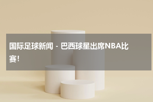 国际足球新闻 - 巴西球星出席NBA比赛！