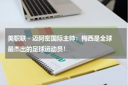 美职联 - 迈阿密国际主帅：梅西是全球最杰出的足球运动员！