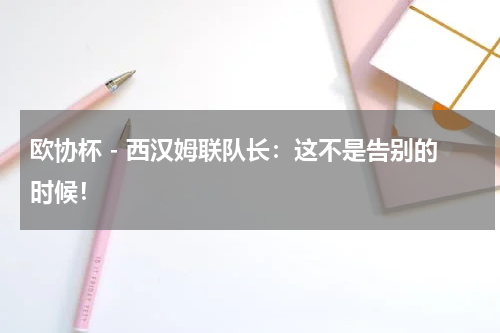 欧协杯 - 西汉姆联队长：这不是告别的时候！
