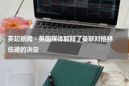 英超新闻 - 英国媒体解释了曼联对格林伍德的决定