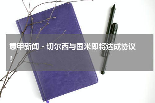 意甲新闻 - 切尔西与国米即将达成协议！
