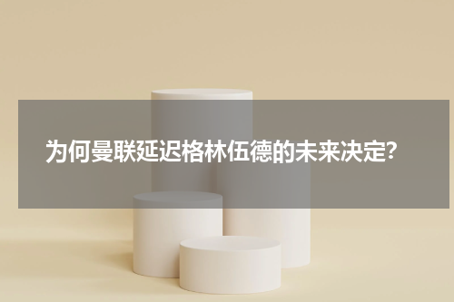 为何曼联延迟格林伍德的未来决定？
