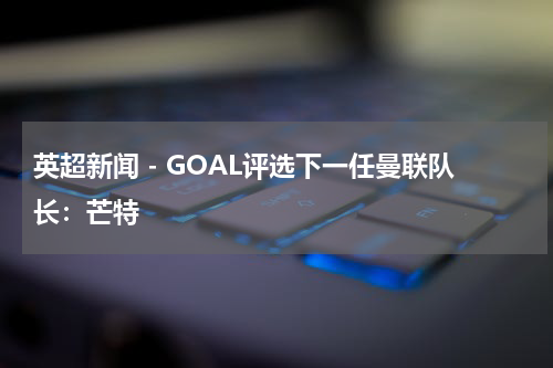 英超新闻 - GOAL评选下一任曼联队长：芒特