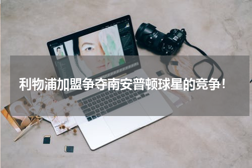 利物浦加盟争夺南安普顿球星的竞争！