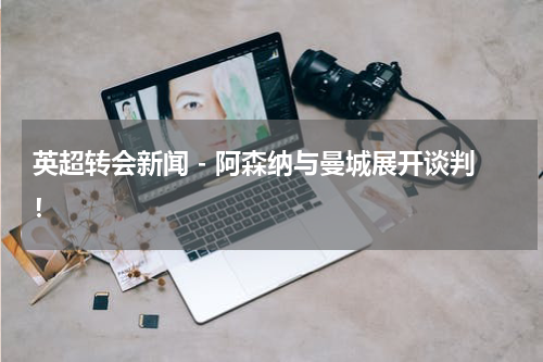 英超转会新闻 - 阿森纳与曼城展开谈判！