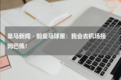 皇马新闻 - 前皇马球星：我会去机场接姆巴佩！