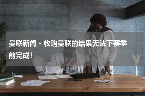 曼联新闻 - 收购曼联的结果无法下赛季前完成！