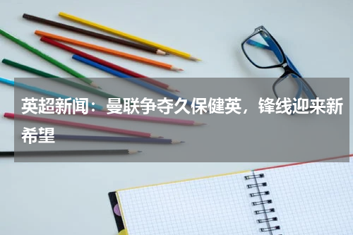 英超新闻：曼联争夺久保健英，锋线迎来新希望
