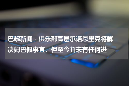 巴黎新闻 - 俱乐部高层承诺恩里克将解决姆巴佩事宜，但至今并未有任何进