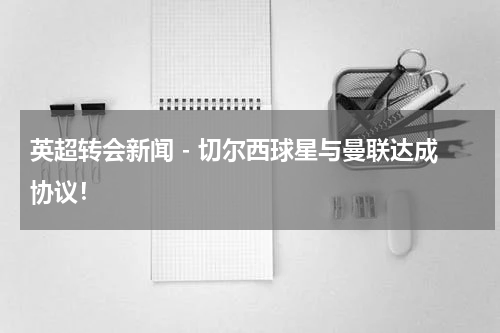 英超转会新闻 - 切尔西球星与曼联达成协议！