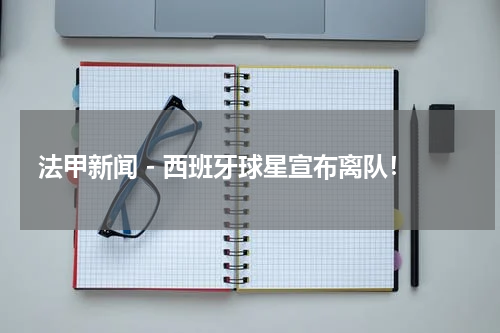 法甲新闻 - 西班牙球星宣布离队！