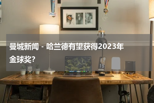曼城新闻 - 哈兰德有望获得2023年金球奖？