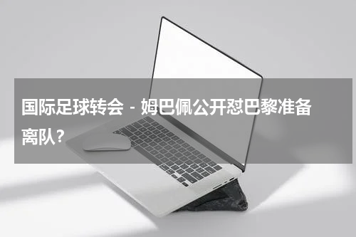 国际足球转会 - 姆巴佩公开怼巴黎准备离队？