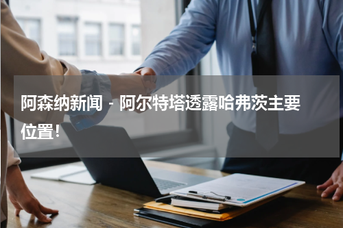 阿森纳新闻 - 阿尔特塔透露哈弗茨主要位置！