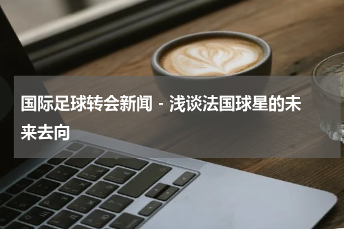 国际足球转会新闻 - 浅谈法国球星的未来去向