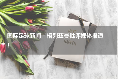 国际足球新闻 - 格列兹曼批评媒体报道！