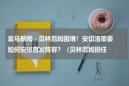 皇马新闻 - 贝林厄姆困境！安切洛蒂要如何安排首发阵容？（贝林厄姆担任