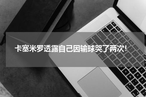 卡塞米罗透露自己因输球哭了两次！