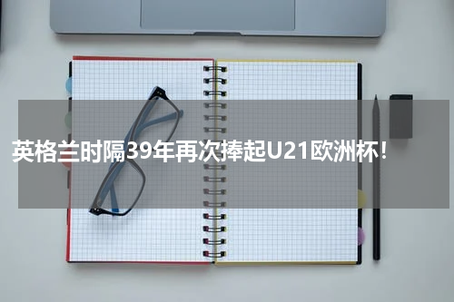 英格兰时隔39年再次捧起U21欧洲杯！