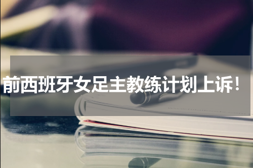 前西班牙女足主教练计划上诉！