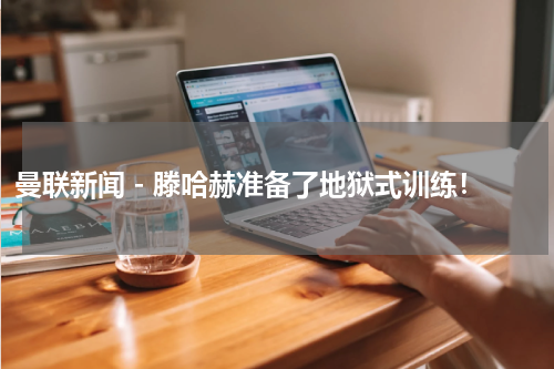 曼联新闻 - 滕哈赫准备了地狱式训练！