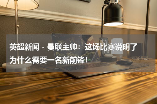 英超新闻 - 曼联主帅：这场比赛说明了为什么需要一名新前锋！